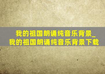 我的祖国朗诵纯音乐背景_我的祖国朗诵纯音乐背景下载