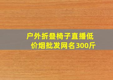 户外折叠椅子直播(低价烟批发网)名300斤