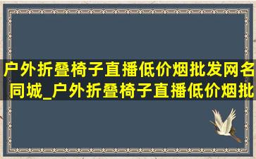 户外折叠椅子直播(低价烟批发网)名同城_户外折叠椅子直播(低价烟批发网)名