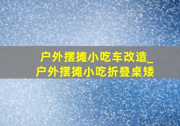 户外摆摊小吃车改造_户外摆摊小吃折叠桌矮