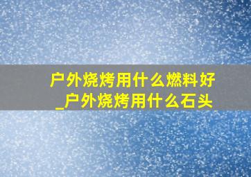 户外烧烤用什么燃料好_户外烧烤用什么石头