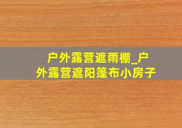 户外露营遮雨棚_户外露营遮阳篷布小房子