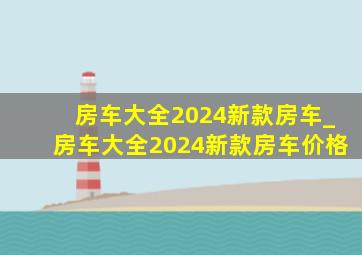 房车大全2024新款房车_房车大全2024新款房车价格