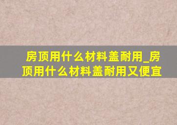 房顶用什么材料盖耐用_房顶用什么材料盖耐用又便宜