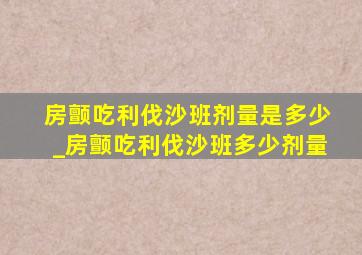 房颤吃利伐沙班剂量是多少_房颤吃利伐沙班多少剂量