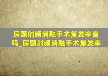 房颤射频消融手术复发率高吗_房颤射频消融手术复发率