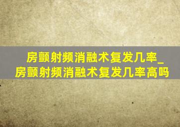 房颤射频消融术复发几率_房颤射频消融术复发几率高吗