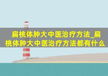 扁桃体肿大中医治疗方法_扁桃体肿大中医治疗方法都有什么