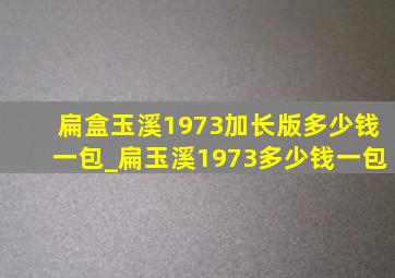 扁盒玉溪1973加长版多少钱一包_扁玉溪1973多少钱一包