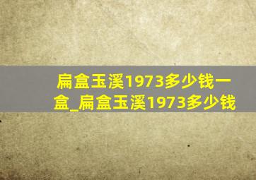 扁盒玉溪1973多少钱一盒_扁盒玉溪1973多少钱