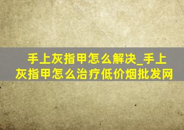 手上灰指甲怎么解决_手上灰指甲怎么治疗(低价烟批发网)