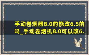 手动卷烟器8.0的能改6.5的吗_手动卷烟机8.0可以改6.5吗