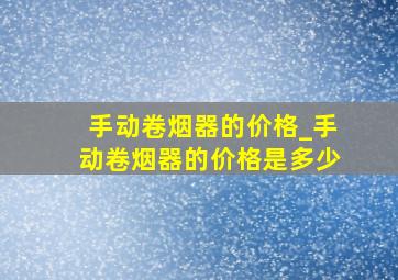 手动卷烟器的价格_手动卷烟器的价格是多少