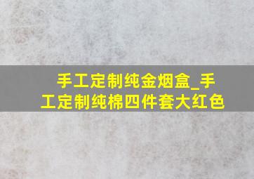 手工定制纯金烟盒_手工定制纯棉四件套大红色