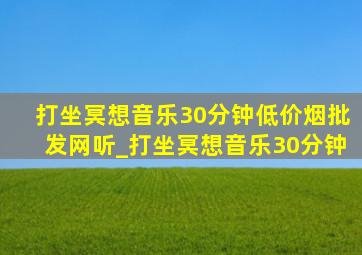 打坐冥想音乐30分钟(低价烟批发网)听_打坐冥想音乐30分钟