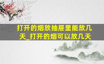 打开的烟放抽屉里能放几天_打开的烟可以放几天