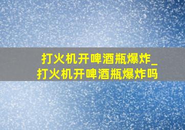 打火机开啤酒瓶爆炸_打火机开啤酒瓶爆炸吗