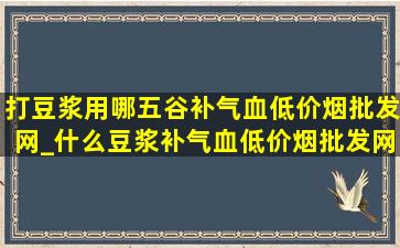 打豆浆用哪五谷补气血(低价烟批发网)_什么豆浆补气血(低价烟批发网)