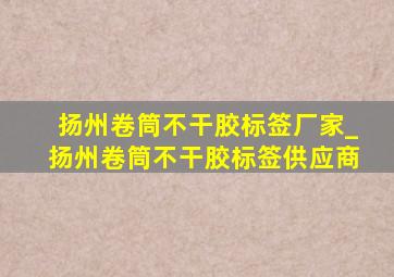 扬州卷筒不干胶标签厂家_扬州卷筒不干胶标签供应商