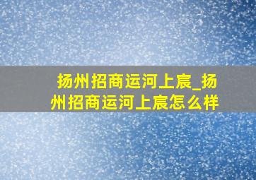 扬州招商运河上宸_扬州招商运河上宸怎么样