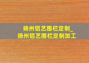 扬州铝艺围栏定制_扬州铝艺围栏定制加工