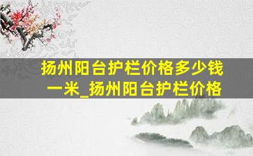 扬州阳台护栏价格多少钱一米_扬州阳台护栏价格