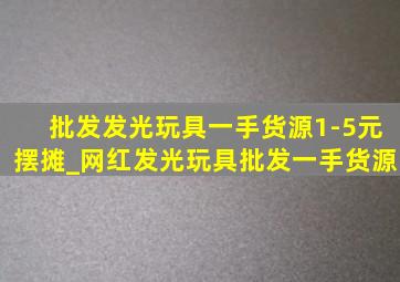 批发发光玩具一手货源1-5元摆摊_网红发光玩具批发一手货源