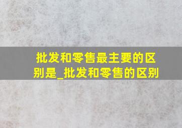 批发和零售最主要的区别是_批发和零售的区别