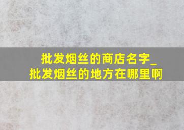 批发烟丝的商店名字_批发烟丝的地方在哪里啊