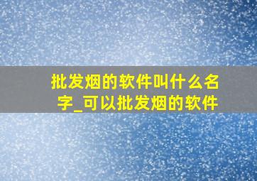 批发烟的软件叫什么名字_可以批发烟的软件