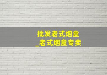 批发老式烟盒_老式烟盒专卖