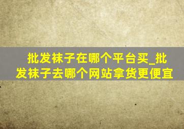 批发袜子在哪个平台买_批发袜子去哪个网站拿货更便宜