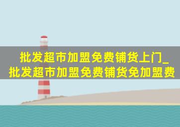 批发超市加盟免费铺货上门_批发超市加盟免费铺货免加盟费