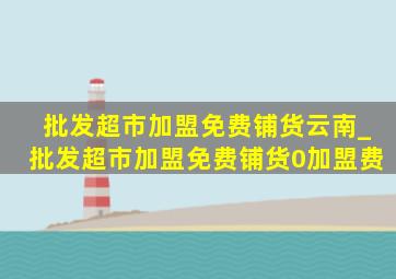 批发超市加盟免费铺货云南_批发超市加盟免费铺货0加盟费