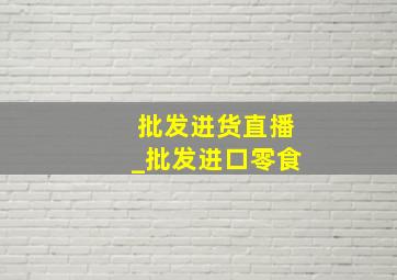 批发进货直播_批发进口零食