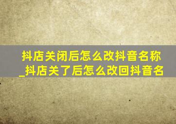 抖店关闭后怎么改抖音名称_抖店关了后怎么改回抖音名