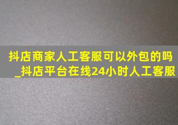 抖店商家人工客服可以外包的吗_抖店平台在线24小时人工客服