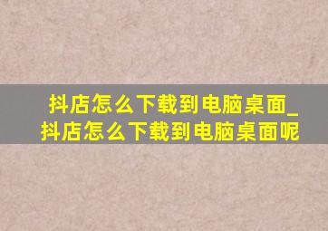 抖店怎么下载到电脑桌面_抖店怎么下载到电脑桌面呢