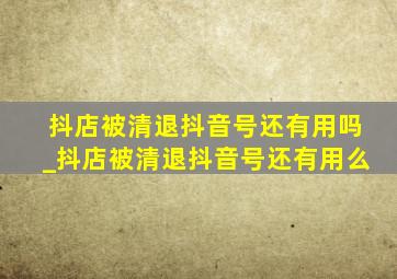 抖店被清退抖音号还有用吗_抖店被清退抖音号还有用么