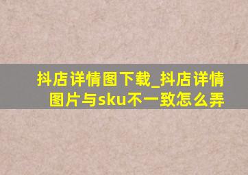 抖店详情图下载_抖店详情图片与sku不一致怎么弄