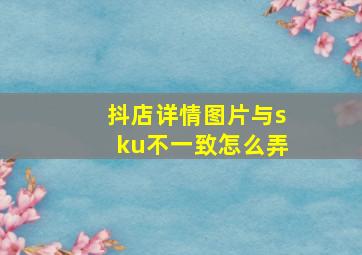 抖店详情图片与sku不一致怎么弄