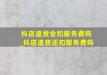 抖店退货会扣服务费吗_抖店退货还扣服务费吗