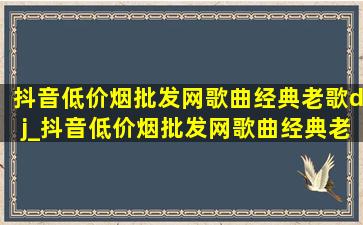 抖音(低价烟批发网)歌曲经典老歌dj_抖音(低价烟批发网)歌曲经典老歌dj舞曲