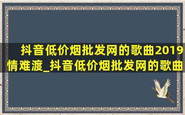 抖音(低价烟批发网)的歌曲2019情难渡_抖音(低价烟批发网)的歌曲2019韩文歌