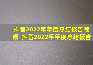 抖音2022年年度总结报告视频_抖音2022年年度总结报告