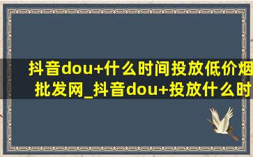 抖音dou+什么时间投放(低价烟批发网)_抖音dou+投放什么时间最合适