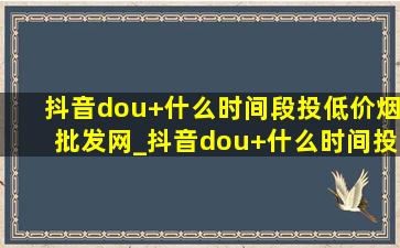 抖音dou+什么时间段投(低价烟批发网)_抖音dou+什么时间投放(低价烟批发网)