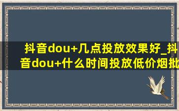 抖音dou+几点投放效果好_抖音dou+什么时间投放(低价烟批发网)