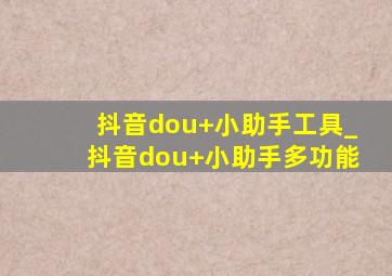 抖音dou+小助手工具_抖音dou+小助手多功能