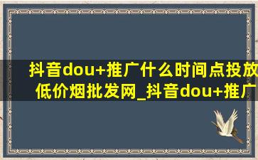 抖音dou+推广什么时间点投放(低价烟批发网)_抖音dou+推广投放技巧